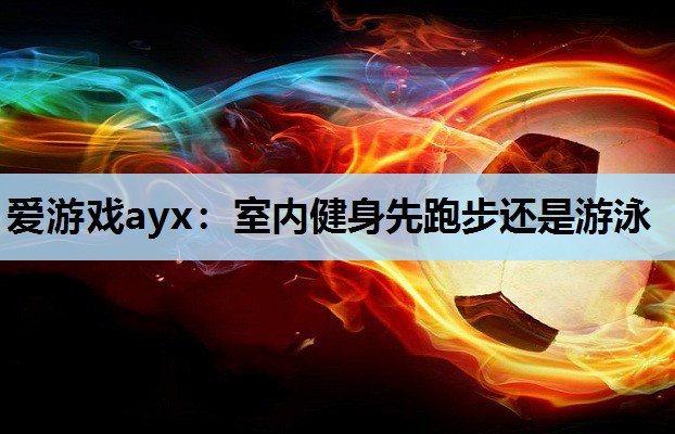 爱游戏ayx：室内健身先跑步还是游泳